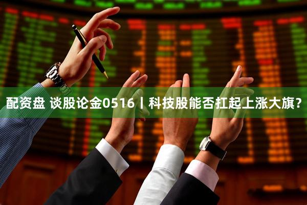 配资盘 谈股论金0516丨科技股能否扛起上涨大旗？