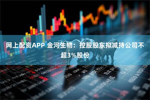 网上配资APP 金河生物：控股股东拟减持公司不超3%股份