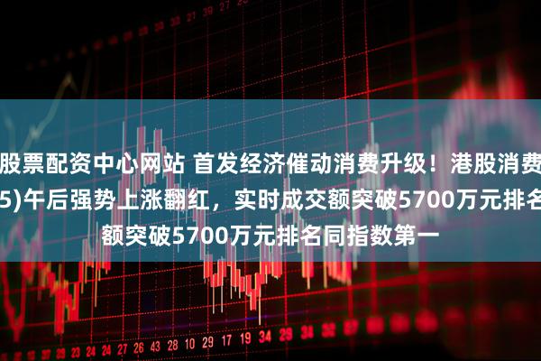 股票配资中心网站 首发经济催动消费升级！港股消费ETF(159735)午后强势上涨翻红，实时成交额突破5700万元排名同指数第一