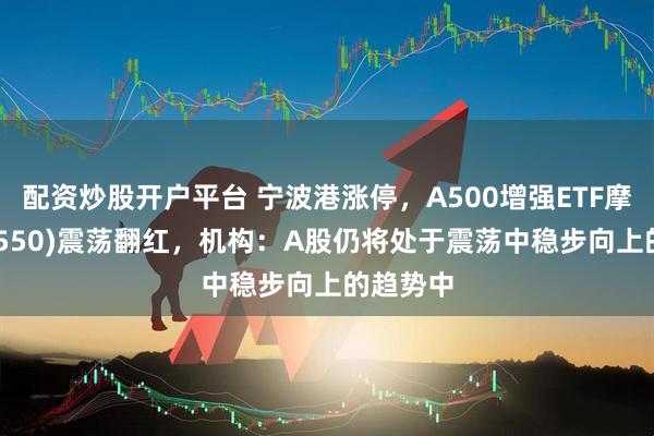 配资炒股开户平台 宁波港涨停，A500增强ETF摩根(563550)震荡翻红，机构：A股仍将处于震荡中稳步向上的趋势中