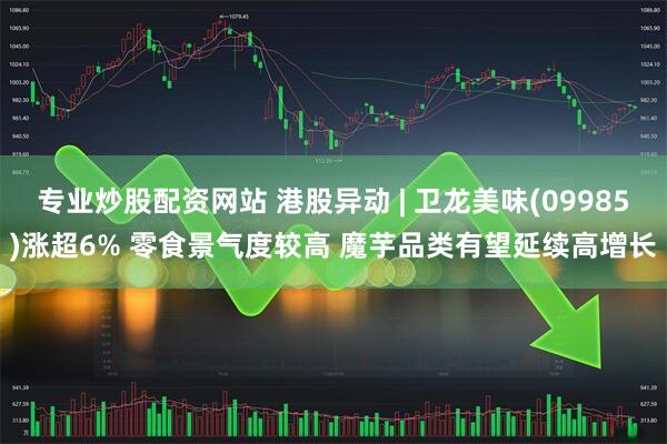 专业炒股配资网站 港股异动 | 卫龙美味(09985)涨超6% 零食景气度较高 魔芋品类有望延续高增长