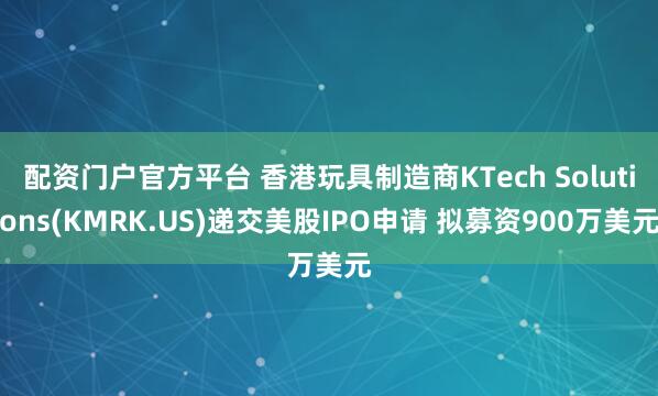 配资门户官方平台 香港玩具制造商KTech Solutions(KMRK.US)递交美股IPO申请 拟募资900万美元