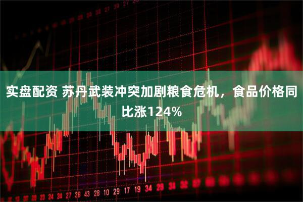 实盘配资 苏丹武装冲突加剧粮食危机，食品价格同比涨124%