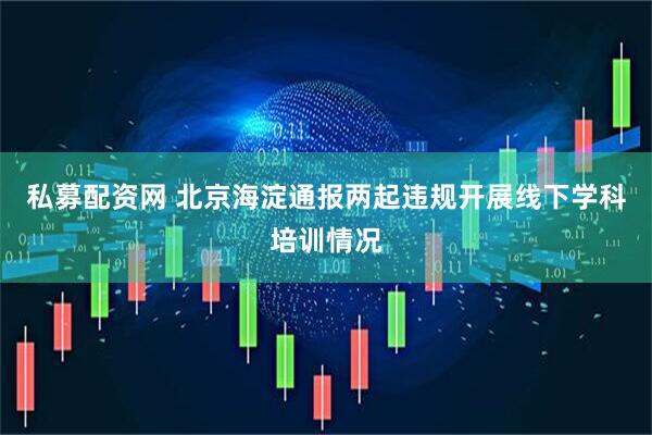 私募配资网 北京海淀通报两起违规开展线下学科培训情况