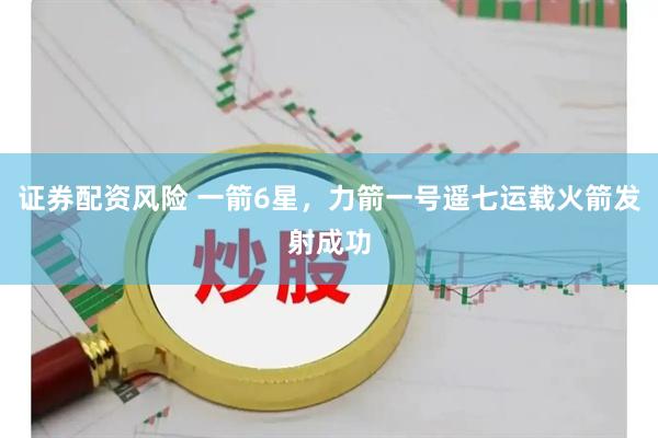 证券配资风险 一箭6星，力箭一号遥七运载火箭发射成功