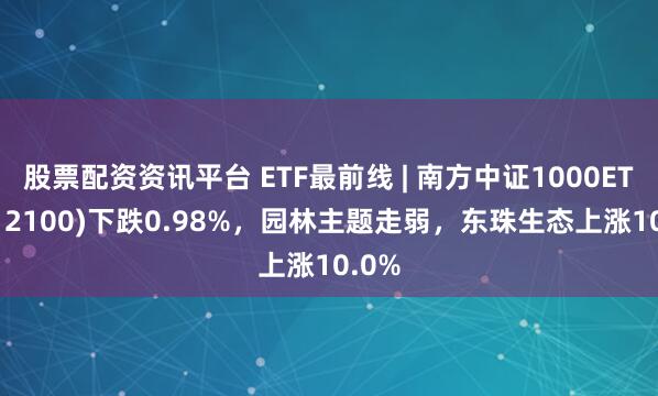 股票配资资讯平台 ETF最前线 | 南方中证1000ETF(512100)下跌0.98%，园林主题走弱，东珠生态上涨10.0%
