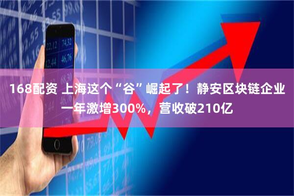 168配资 上海这个“谷”崛起了！静安区块链企业一年激增300%，营收破210亿