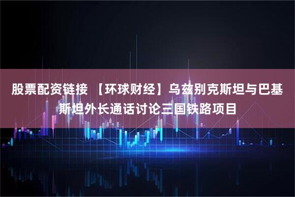 股票配资链接 【环球财经】乌兹别克斯坦与巴基斯坦外长通话讨论三国铁路项目