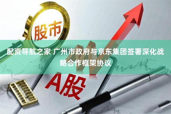 配资导航之家 广州市政府与京东集团签署深化战略合作框架协议