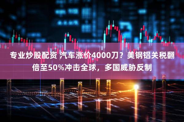 专业炒股配资 汽车涨价4000刀？美钢铝关税翻倍至50%冲击全球，多国威胁反制