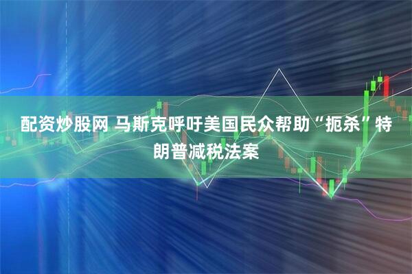 配资炒股网 马斯克呼吁美国民众帮助“扼杀”特朗普减税法案