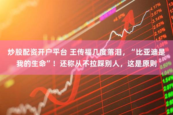 炒股配资开户平台 王传福几度落泪，“比亚迪是我的生命”！还称从不拉踩别人，这是原则