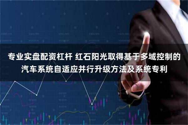 专业实盘配资杠杆 红石阳光取得基于多域控制的汽车系统自适应并行升级方法及系统专利
