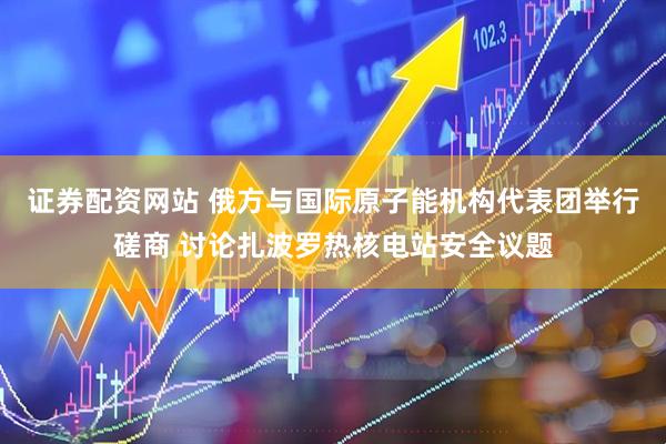 证券配资网站 俄方与国际原子能机构代表团举行磋商 讨论扎波罗热核电站安全议题