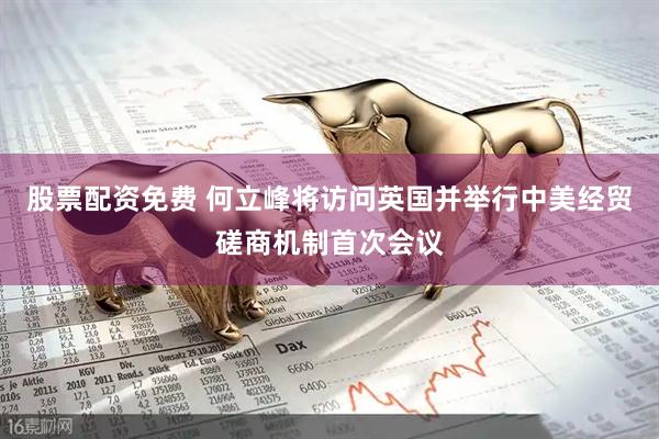 股票配资免费 何立峰将访问英国并举行中美经贸磋商机制首次会议