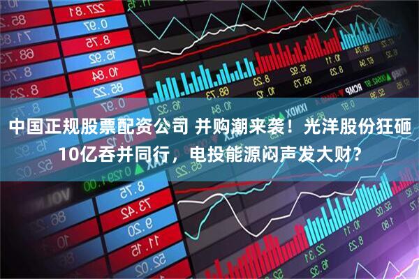 中国正规股票配资公司 并购潮来袭！光洋股份狂砸10亿吞并同行，电投能源闷声发大财？