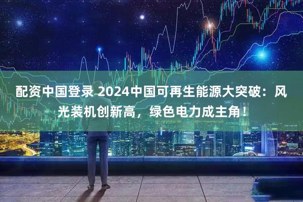 配资中国登录 2024中国可再生能源大突破：风光装机创新高，绿色电力成主角！