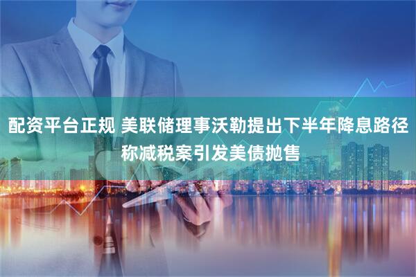 配资平台正规 美联储理事沃勒提出下半年降息路径 称减税案引发美债抛售