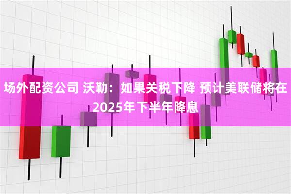 场外配资公司 沃勒：如果关税下降 预计美联储将在2025年下半年降息