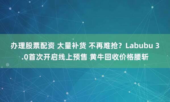 办理股票配资 大量补货 不再难抢？Labubu 3.0首次开启线上预售 黄牛回收价格腰斩