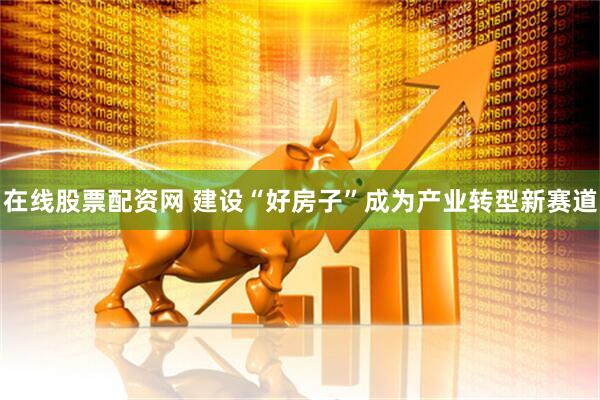 在线股票配资网 建设“好房子”成为产业转型新赛道