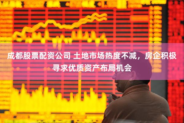 成都股票配资公司 土地市场热度不减，房企积极寻求优质资产布局机会