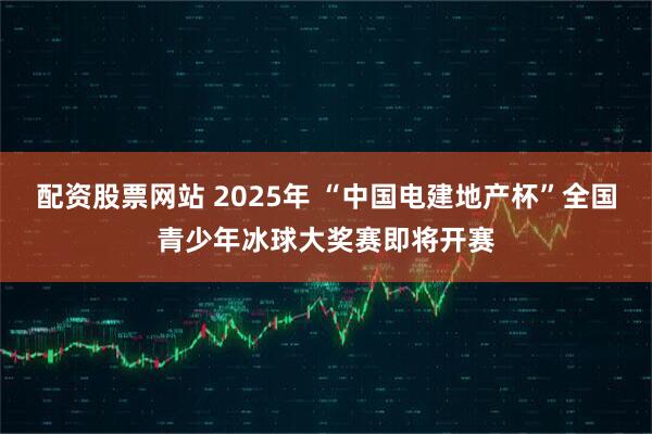 配资股票网站 2025年 “中国电建地产杯”全国青少年冰球大奖赛即将开赛