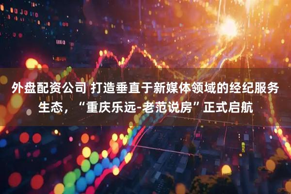外盘配资公司 打造垂直于新媒体领域的经纪服务生态，“重庆乐远-老范说房”正式启航