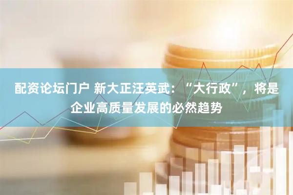 配资论坛门户 新大正汪英武：“大行政”，将是企业高质量发展的必然趋势