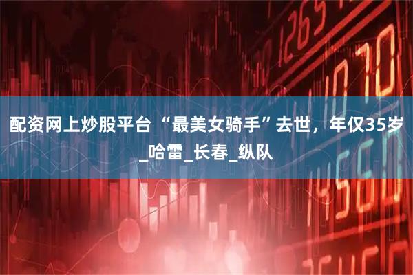 配资网上炒股平台 “最美女骑手”去世，年仅35岁_哈雷_长春_纵队