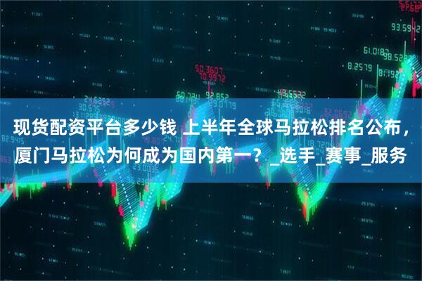 现货配资平台多少钱 上半年全球马拉松排名公布，厦门马拉松为何成为国内第一？_选手_赛事_服务