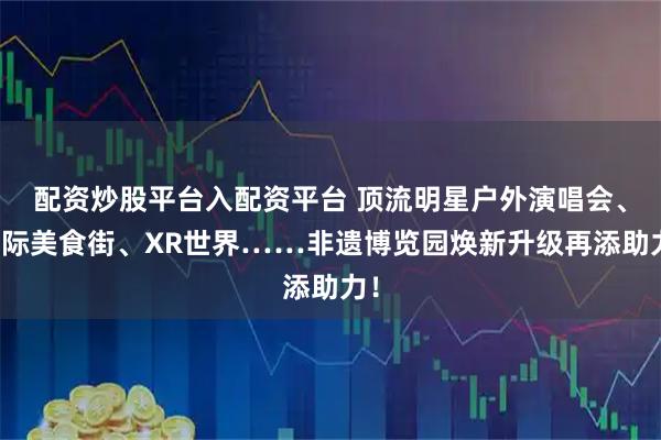 配资炒股平台入配资平台 顶流明星户外演唱会、国际美食街、XR世界……非遗博览园焕新升级再添助力！