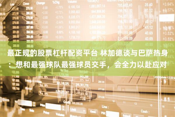 最正规的股票杠杆配资平台 林加德谈与巴萨热身：想和最强球队最强球员交手，会全力以赴应对