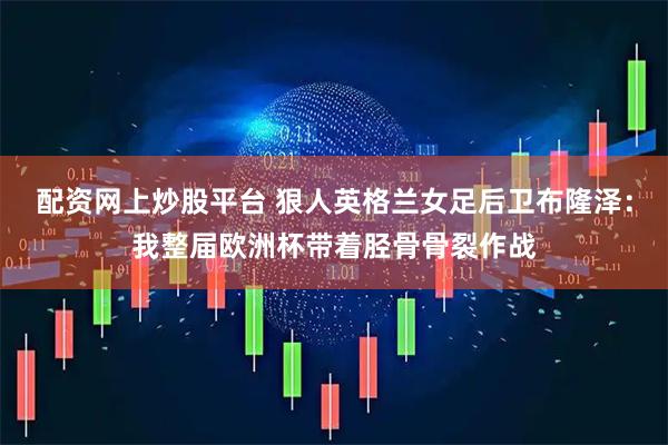 配资网上炒股平台 狠人英格兰女足后卫布隆泽：我整届欧洲杯带着胫骨骨裂作战