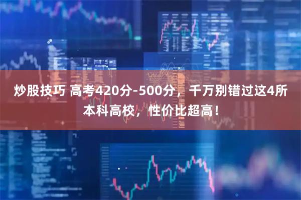炒股技巧 高考420分-500分，千万别错过这4所本科高校，性价比超高！