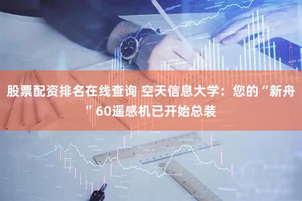 股票配资排名在线查询 空天信息大学：您的“新舟”60遥感机已开始总装