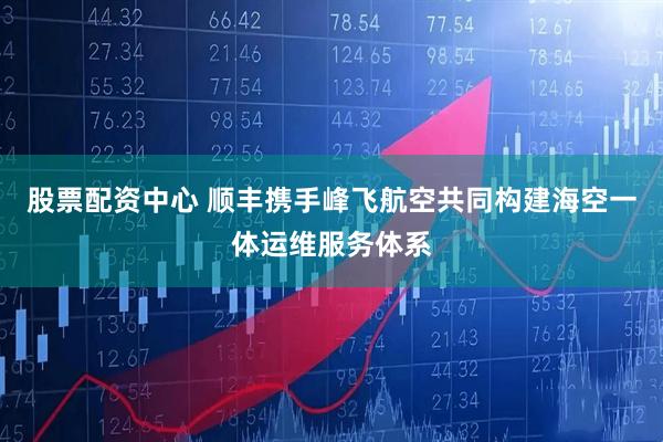 股票配资中心 顺丰携手峰飞航空共同构建海空一体运维服务体系
