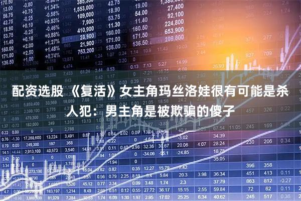 配资选股 《复活》女主角玛丝洛娃很有可能是杀人犯：男主角是被欺骗的傻子