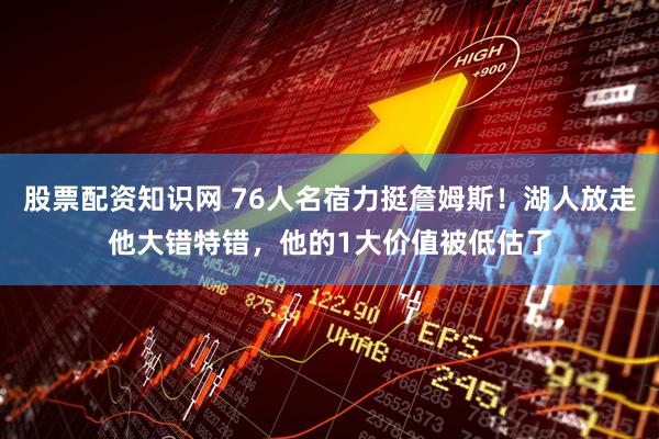 股票配资知识网 76人名宿力挺詹姆斯!湖人放走他大错特错,他的1大价值被低估了